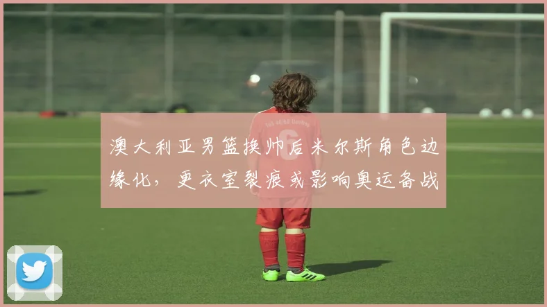 澳大利亚男篮换帅后米尔斯角色边缘化,更衣室裂痕或影响奥运备战