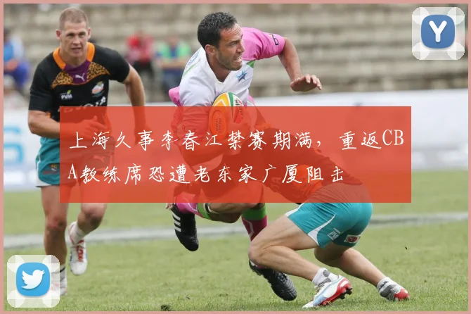 上海久事李春江禁赛期满,重返CBA教练席恐遭老东家广厦阻击