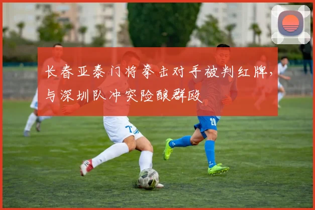 长春亚泰门将拳击对手被判红牌，与深圳队冲突险酿群殴