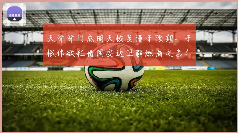 天津津门虎明天恢复慢于预期,于根伟欲租借国安边卫解燃眉之急?