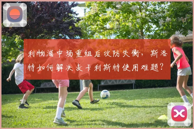 利物浦中场重组后攻防失衡，斯洛特如何解决麦卡利斯特使用难题？