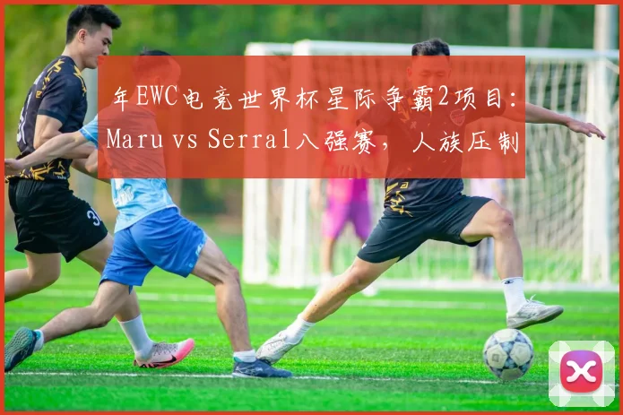 年EWC电竞世界杯星际争霸2项目：Maru vs Serral八强赛，人族压制流能否打破虫族运营壁垒？